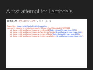 A ﬁrst attempt for Lambda's
add(Link.onClick("link",	c->	{}));	
Caused by: java.io.NotSerializableException:
com.martijndashorst.wicketbenchmarks.ClosurePage$$Lambda$18/38997010
at java.io.ObjectOutputStream.writeObject0(ObjectOutputStream.java:1184)
at java.io.ObjectOutputStream.defaultWriteFields(ObjectOutputStream.java:1548)
at java.io.ObjectOutputStream.writeSerialData(ObjectOutputStream.java:1509)
at java.io.ObjectOutputStream.writeOrdinaryObject(ObjectOutputStream.java:1432)
 