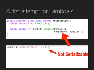 add(Link.onClick("link",	c->	{}));
A ﬁrst attempt for Lambda's
public	abstract	class	Link	extends	AbstractLink	{	
		public	abstract	void	onClick();	
		public	static	<T>	Link<T>	onClick(String	id,		
																																				Consumer<T>	handler)	{	
}
Not Serializable
 