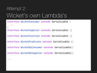 Attempt 2:  
Wicket's own Lambda's
interface	WicketConsumer	extends	Serializable	{	
		...	
}	
interface	WicketSupplier	extends	Serializable	{}	
interface	WicketFunction	extends	Serializable	{}	
interface	WicketPredicate	extends	Serializable	{}	
interface	WicketBiConsumer	extends	Serializable{}	
interface	WicketBiSupplier	extends	Serializable{}	
...	
 