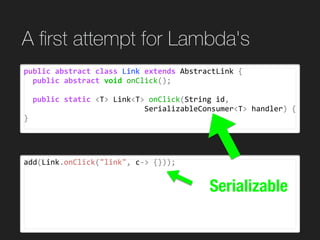 add(Link.onClick("link",	c->	{}));
A ﬁrst attempt for Lambda's
public	abstract	class	Link	extends	AbstractLink	{	
		public	abstract	void	onClick();	
		public	static	<T>	Link<T>	onClick(String	id,		
																											SerializableConsumer<T>	handler)	{	
}
Serializable
 