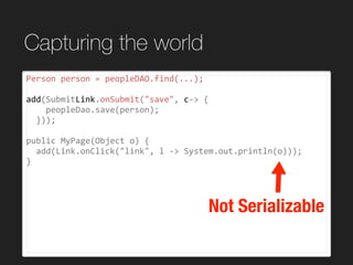 Capturing the world
Person	person	=	peopleDAO.find(...);	
add(SubmitLink.onSubmit("save",	c->	{	
				peopleDao.save(person);	
		}));	
public	MyPage(Object	o)	{	
		add(Link.onClick("link",	l	->	System.out.println(o)));	
}	
Not Serializable
 