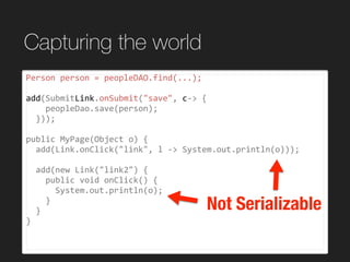 Capturing the world
Person	person	=	peopleDAO.find(...);	
add(SubmitLink.onSubmit("save",	c->	{	
				peopleDao.save(person);	
		}));	
public	MyPage(Object	o)	{	
		add(Link.onClick("link",	l	->	System.out.println(o)));	
		add(new	Link("link2")	{	
				public	void	onClick()	{	
						System.out.println(o);	
				}	
		}	
}	
Not Serializable
 