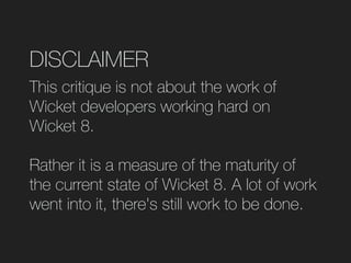 DISCLAIMER
This critique is not about the work of
Wicket developers working hard on
Wicket 8.
Rather it is a measure of the maturity of
the current state of Wicket 8. A lot of work
went into it, there's still work to be done.
 