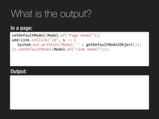 What is the output?
setDefaultModel(Model.of("Page	model"));	
add(Link.onClick("id",	s	->	{	
	 System.out.println("Model:	"	+	getDefaultModelObject());	
}).setDefaultModel(Model.of("Link	model")));	
wicket 7
wicket 8
In a page:
Output:
 