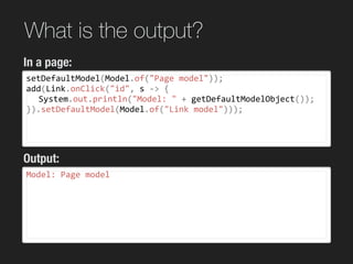 What is the output?
setDefaultModel(Model.of("Page	model"));	
add(Link.onClick("id",	s	->	{	
	 System.out.println("Model:	"	+	getDefaultModelObject());	
}).setDefaultModel(Model.of("Link	model")));	
wicket 7
wicket 8
Model:	Page	model	
In a page:
Output:
 