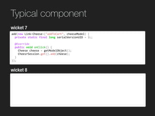 Typical component
add(new	Link<Cheese>("addToCart",	cheeseModel)	{	
		private	static	final	long	serialVersionUID	=	1L;	
		@Override	
		public	void	onClick()	{	
				Cheese	cheese	=	getModelObject();	
				CheesrSession.get().add(cheese);	
		}	
});
wicket 7
wicket 8
 
