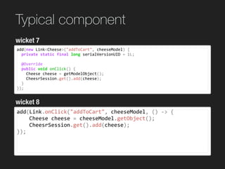 Typical component
add(new	Link<Cheese>("addToCart",	cheeseModel)	{	
		private	static	final	long	serialVersionUID	=	1L;	
		@Override	
		public	void	onClick()	{	
				Cheese	cheese	=	getModelObject();	
				CheesrSession.get().add(cheese);	
		}	
});
wicket 7
wicket 8
add(Link.onClick("addToCart",	cheeseModel,	()	->	{	
				Cheese	cheese	=	cheeseModel.getObject();	
				CheesrSession.get().add(cheese);	
});	
 