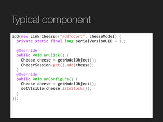 Typical component
add(new	Link<Cheese>("addToCart",	cheeseModel)	{	
		private	static	final	long	serialVersionUID	=	1L;	
		@Override	
		public	void	onClick()	{	
				Cheese	cheese	=	getModelObject();	
				CheesrSession.get().add(cheese);	
		}	
		@Override	
		public	void	onConfigure()	{	
				Cheese	cheese	=	getModelObject();	
				setVisible(cheese.isInStock());	
		}	
});
 