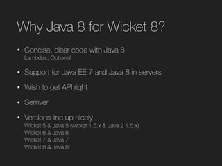 Why Java 8 for Wicket 8?
• Concise, clear code with Java 8 
Lambdas, Optional
• Support for Java EE 7 and Java 8 in servers
• Wish to get API right
• Semver
• Versions line up nicely  
Wicket 5 & Java 5 (wicket 1.5.x & Java 2 1.5.x) 
Wicket 6 & Java 6 
Wicket 7 & Java 7 
Wicket 8 & Java 8
 