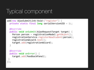 Typical component
add(new	AjaxSubmitLink<Void>("register")	{	
		private	static	final	long	serialVersionUID	=	1L;	
		@Override	
		public	void	onSubmit(AjaxRequestTarget	target)	{	
				Person	person	=	registrationModel.getObject();	
				registrationService.registerNewStudent(person);	
				registrationWizard.next();	
				target.add(registrationWizard);	
		}	
		@Override	
		public	void	onError()	{	
				target.add(feedbackPanel);	
	}	
});
 