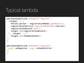 Typical lambda
add(AjaxSubmitLink.onSubmit("register",	
		(target)	->	{	
				Person	person	=	registrationModel.getObject();	
				registrationService.registerNewStudent(person);	
				registrationWizard.next();	
				target.add(registrationWizard);	
		},	(target)	->	{	
				target.add(feedbackPanel);	
	}	
);	
add(AjaxSubmitLink.onSubmit("register",	
		page::onRegister,	page::onSubmitError	
	}	
);	
 