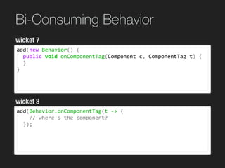 Bi-Consuming Behavior
add(new	Behavior()	{	
		public	void	onComponentTag(Component	c,	ComponentTag	t)	{	
		}	
}
wicket 7
wicket 8
add(Behavior.onComponentTag(t	->	{	
				//	where's	the	component?	
		});	
 