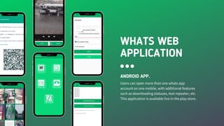 WHATS WEB
APPLICATION
ANDROID APP.
Users can open more than one whats app
account on one mobile, with additional features
such as downloading statuses, text repeater, etc.
This application is available live in the play store.
 