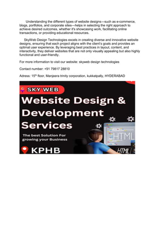 Understanding the different types of website designs—such as e-commerce,
blogs, portfolios, and corporate sites—helps in selecting the right approach to
achieve desired outcomes, whether it's showcasing work, facilitating online
transactions, or providing educational resources.
SkyWeb Design Technologies excels in creating diverse and innovative website
designs, ensuring that each project aligns with the client’s goals and provides an
optimal user experience. By leveraging best practices in layout, content, and
interactivity, they deliver websites that are not only visually appealing but also highly
functional and user-friendly.
For more information to visit our website: skyweb design technologies
Contact number: +91 79817 28810
Adress: 15th floor, Manjeera trinity corporation, kukkatpally, HYDERABAD
 