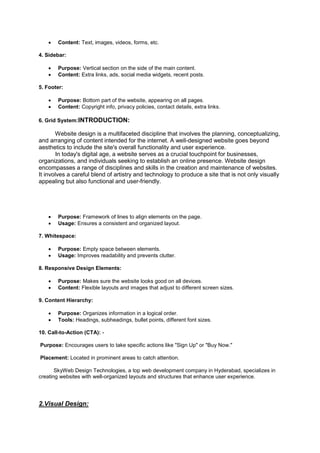  Content: Text, images, videos, forms, etc.
4. Sidebar:
 Purpose: Vertical section on the side of the main content.
 Content: Extra links, ads, social media widgets, recent posts.
5. Footer:
 Purpose: Bottom part of the website, appearing on all pages.
 Content: Copyright info, privacy policies, contact details, extra links.
6. Grid System:INTRODUCTION:
Website design is a multifaceted discipline that involves the planning, conceptualizing,
and arranging of content intended for the internet. A well-designed website goes beyond
aesthetics to include the site's overall functionality and user experience.
In today's digital age, a website serves as a crucial touchpoint for businesses,
organizations, and individuals seeking to establish an online presence. Website design
encompasses a range of disciplines and skills in the creation and maintenance of websites.
It involves a careful blend of artistry and technology to produce a site that is not only visually
appealing but also functional and user-friendly.
 Purpose: Framework of lines to align elements on the page.
 Usage: Ensures a consistent and organized layout.
7. Whitespace:
 Purpose: Empty space between elements.
 Usage: Improves readability and prevents clutter.
8. Responsive Design Elements:
 Purpose: Makes sure the website looks good on all devices.
 Content: Flexible layouts and images that adjust to different screen sizes.
9. Content Hierarchy:
 Purpose: Organizes information in a logical order.
 Tools: Headings, subheadings, bullet points, different font sizes.
10. Call-to-Action (CTA): -
Purpose: Encourages users to take specific actions like "Sign Up" or "Buy Now."
Placement: Located in prominent areas to catch attention.
SkyWeb Design Technologies, a top web development company in Hyderabad, specializes in
creating websites with well-organized layouts and structures that enhance user experience.
2.Visual Design:
 