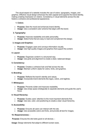The visual aspect of a website includes the use of colors, typography, images, and
graphics. Effective visual design enhances the site's appeal and supports the brand identity,
making a lasting impression on visitors. Consistency in visual elements across the site
fosters a cohesive and professional appearance.
1. Colors:
 Purpose: Sets the mood and enhances brand identity.
 Usage: Use a consistent color scheme that aligns with the brand.
2. Typography:
 Purpose: Improves readability and adds personality.
 Usage: Select fonts that are easy to read and complement the design.
3. Images and Graphics:
 Purpose: Engages users and conveys information visually.
 Usage: Use high-quality images and graphics that support the content.
4. Layout:
 Purpose: Organizes content in a structured way.
 Usage: Use grids and alignment to create a clean, balanced design.
5. Consistency:
 Purpose: Creates a cohesive look and feel across the site.
 Usage: Maintain uniform styles for colors, fonts, and graphics.
6. Branding:
 Purpose: Reflects the brand’s identity and values.
 Usage: Incorporate brand elements like logos, colors, and taglines.
7. Whitespace:
 Purpose: Prevents clutter and improves readability.
 Usage: Use empty space strategically to separate elements and guide the user's
focus.
8. Visual Hierarchy:
 Purpose: Guides users’ attention to the most important elements first.
 Usage: Use size, color, and positioning to create a clear visual hierarchy.
9. Accessibility:
 Purpose: Ensures all users can interact with the site.
 Usage: Use accessible colors and fonts, and provide alt text for images.
10. Responsiveness: -
Purpose: Ensures the site looks good on all devices. -
Usage: Design elements that adapt to different screen sizes.
 