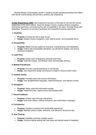SkyWeb Design Technologies excels in creating visually appealing websites that reflect
their clients' brand identity and provide a positive user experience.
3.User Experience (UX): User experience focuses on the ease of use and the overall
satisfaction of the site's visitors. Good UX design involves creating intuitive navigation,
minimizing load times, and ensuring the site is accessible to all users, including those with
disabilities. The goal is to provide a seamless and enjoyable browsing experience
1. Usability:
 Purpose: Ensures the site is easy to use.
 Usage: Design intuitive navigation, clear calls-to-action, and accessible forms.
2. Accessibility:
 Purpose: Makes the site usable for everyone, including those with disabilities.
 Usage: Follow web accessibility standards, use alt text for images, and ensure
keyboard navigation.
3. Load Time:
 Purpose: Keeps users engaged by reducing wait times.
 Usage: Optimize images, use efficient code, and leverage caching.
4. Mobile-Friendliness:
 Purpose: Ensures a good experience on all devices.
 Usage: Use responsive design techniques to adapt to various screen sizes.
5. Content Clarity:
 Purpose: Provides clear and concise information.
 Usage: Use straightforward language, organized layouts, and relevant visuals.
6. Navigation:
 Purpose: Helps users find information quickly.
 Usage: Implement clear, logical menus and breadcrumbs.
7. Visual Feedback:
 Purpose: Guides users through interactions.
 Usage: Use hover effects, loading indicators, and confirmation messages.
8. Consistency:
 Purpose: Creates a cohesive and predictable experience.
 Usage: Maintain uniform styles, elements, and behaviors across the site.
9. User Testing:
 Purpose: Identifies and fixes usability issues.
 Usage: Conduct regular testing with real users and iterate based on feedback.
 