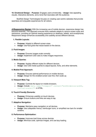 10. Emotional Design: - Purpose: Engages users emotionally. - Usage: Use appealing
visuals, interactive elements, and a tone that resonates with the audience.
SkyWeb Design Technologies focuses on creating user-centric websites that provide
seamless and enjoyable experiences for all visitors.
4.Responsive Design: With the increasing use of mobile devices, responsive design has
become essential. This approach ensures that a website adapts to various screen sizes and
resolutions, providing an optimal viewing experience on desktops, tablets, and smartphones.
Responsive design enhances accessibility and usability across different devices.
1. Flexible Layouts:
 Purpose: Adapts to different screen sizes.
 Usage: Use fluid grids that resize based on the device.
2. Fluid Images:
 Purpose: Ensures images scale correctly.
 Usage: Implement CSS rules to make images responsive.
3. Media Queries:
 Purpose: Applies different styles for different devices.
 Usage: Use CSS media queries to adjust layouts, fonts, and other elements.
4. Mobile-First Approach:
 Purpose: Ensures optimal performance on mobile devices.
 Usage: Design for the smallest screen size first, then scale up.
5. Viewport Meta Tag:
 Purpose: Controls the layout on mobile browsers.
 Usage: Include <meta name="viewport" content="width=device-width,
initial-scale=1"> in HTML.
6. Touch-Friendly Elements:
 Purpose: Enhances usability on touch devices.
 Usage: Ensure buttons and links are easy to tap.
7. Adaptive Navigation:
 Purpose: Maintains easy navigation on all devices.
 Usage: Use collapsible menus, hamburger icons, or simplified nav bars for smaller
screens.
8. Performance Optimization:
 Purpose: Improves load times across devices.
 Usage: Minimize code, optimize images, and use lazy loading.
 