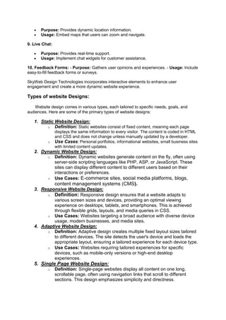  Purpose: Provides dynamic location information.
 Usage: Embed maps that users can zoom and navigate.
9. Live Chat:
 Purpose: Provides real-time support.
 Usage: Implement chat widgets for customer assistance.
10. Feedback Forms: - Purpose: Gathers user opinions and experiences. - Usage: Include
easy-to-fill feedback forms or surveys.
SkyWeb Design Technologies incorporates interactive elements to enhance user
engagement and create a more dynamic website experience.
Types of website Designs:
Website design comes in various types, each tailored to specific needs, goals, and
audiences. Here are some of the primary types of website designs:
1. Static Website Design:
o Definition: Static websites consist of fixed content, meaning each page
displays the same information to every visitor. The content is coded in HTML
and CSS and does not change unless manually updated by a developer.
o Use Cases: Personal portfolios, informational websites, small business sites
with limited content updates.
2. Dynamic Website Design:
o Definition: Dynamic websites generate content on the fly, often using
server-side scripting languages like PHP, ASP, or JavaScript. These
sites can display different content to different users based on their
interactions or preferences.
o Use Cases: E-commerce sites, social media platforms, blogs,
content management systems (CMS).
3. Responsive Website Design:
o Definition: Responsive design ensures that a website adapts to
various screen sizes and devices, providing an optimal viewing
experience on desktops, tablets, and smartphones. This is achieved
through flexible grids, layouts, and media queries in CSS.
o Use Cases: Websites targeting a broad audience with diverse device
usage, modern businesses, and media sites.
4. Adaptive Website Design:
o Definition: Adaptive design creates multiple fixed layout sizes tailored
to different devices. The site detects the user's device and loads the
appropriate layout, ensuring a tailored experience for each device type.
o Use Cases: Websites requiring tailored experiences for specific
devices, such as mobile-only versions or high-end desktop
experiences.
5. Single Page Website Design:
o Definition: Single-page websites display all content on one long,
scrollable page, often using navigation links that scroll to different
sections. This design emphasizes simplicity and directness.
 