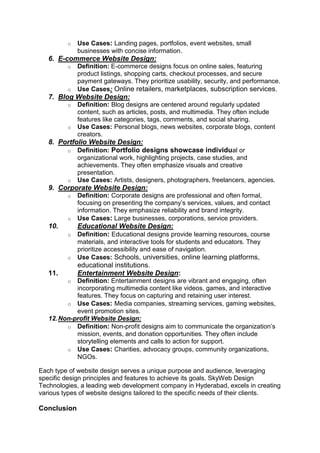 o Use Cases: Landing pages, portfolios, event websites, small
businesses with concise information.
6. E-commerce Website Design:
o Definition: E-commerce designs focus on online sales, featuring
product listings, shopping carts, checkout processes, and secure
payment gateways. They prioritize usability, security, and performance.
o Use Cases: Online retailers, marketplaces, subscription services.
7. Blog Website Design:
o Definition: Blog designs are centered around regularly updated
content, such as articles, posts, and multimedia. They often include
features like categories, tags, comments, and social sharing.
o Use Cases: Personal blogs, news websites, corporate blogs, content
creators.
8. Portfolio Website Design:
o Definition: Portfolio designs showcase individual or
organizational work, highlighting projects, case studies, and
achievements. They often emphasize visuals and creative
presentation.
o Use Cases: Artists, designers, photographers, freelancers, agencies.
9. Corporate Website Design:
o Definition: Corporate designs are professional and often formal,
focusing on presenting the company’s services, values, and contact
information. They emphasize reliability and brand integrity.
o Use Cases: Large businesses, corporations, service providers.
10. Educational Website Design:
o Definition: Educational designs provide learning resources, course
materials, and interactive tools for students and educators. They
prioritize accessibility and ease of navigation.
o Use Cases: Schools, universities, online learning platforms,
educational institutions.
11. Entertainment Website Design:
o Definition: Entertainment designs are vibrant and engaging, often
incorporating multimedia content like videos, games, and interactive
features. They focus on capturing and retaining user interest.
o Use Cases: Media companies, streaming services, gaming websites,
event promotion sites.
12.Non-profit Website Design:
o Definition: Non-profit designs aim to communicate the organization’s
mission, events, and donation opportunities. They often include
storytelling elements and calls to action for support.
o Use Cases: Charities, advocacy groups, community organizations,
NGOs.
Each type of website design serves a unique purpose and audience, leveraging
specific design principles and features to achieve its goals. SkyWeb Design
Technologies, a leading web development company in Hyderabad, excels in creating
various types of website designs tailored to the specific needs of their clients.
Conclusion
 