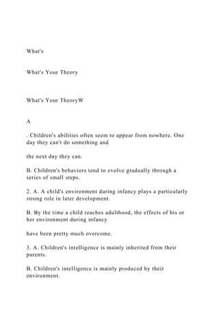 What's
What's Your Theory
What's Your TheoryW
A
. Children's abilities often seem to appear from nowhere. One
day they can't do something and
the next day they can.
B. Children's behaviors tend to evolve gradually through a
series of small steps.
2. A. A child's environment during infancy plays a particularly
strong role in later development.
B. By the time a child reaches adulthood, the effects of his or
her environment during infancy
have been pretty much overcome.
3. A. Children's intelligence is mainly inherited from their
parents.
B. Children's intelligence is mainly produced by their
environment.
 
