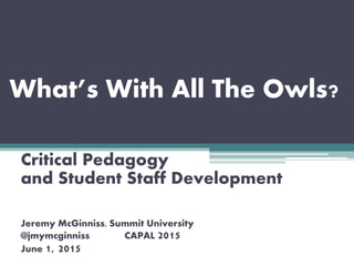 What’s With All The Owls?
Critical Pedagogy
and Student Staff Development
Jeremy McGinniss, Summit University
@jmymcginniss CAPAL 2015
June 1, 2015
 