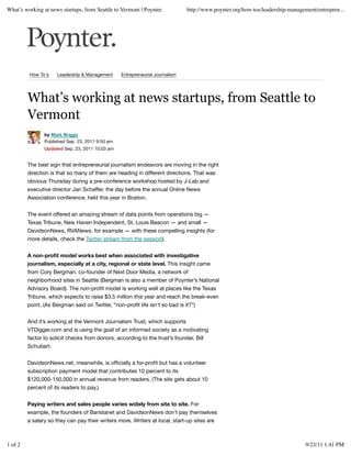 What’s working at news startups, from Seattle to Vermont | Poynter.            http://www.poynter.org/how-tos/leadership-management/entrepren...




         How To's    Leadership & Management      Entrepreneurial Journalism




         What’s working at news startups, from Seattle to
         Vermont
                by Mark Briggs
                Published Sep. 23, 2011 9:50 am
                Updated Sep. 23, 2011 10:03 am


         The best sign that entrepreneurial journalism endeavors are moving in the right
         direction is that so many of them are heading in different directions. That was
         obvious Thursday during a pre-conference workshop hosted by J-Lab and
         executive director Jan Schaffer, the day before the annual Online News
         Association conference, held this year in Boston.


         The event offered an amazing stream of data points from operations big —
         Texas Tribune, New Haven Independent, St. Louis Beacon — and small —
         DavidsonNews, RVANews, for example — with these compelling insights (for
         more details, check the Twitter stream from the session).


         A non-proﬁt model works best when associated with investigative
         journalism, especially at a city, regional or state level. This insight came
         from Cory Bergman, co-founder of Next Door Media, a network of
         neighborhood sites in Seattle (Bergman is also a member of Poynter’s National
         Advisory Board). The non-proﬁt model is working well at places like the Texas
         Tribune, which expects to raise $3.5 million this year and reach the break-even
         point. (As Bergman said on Twitter, “non-proﬁt life isn’t so bad is it?”)


         And it’s working at the Vermont Journalism Trust, which supports
         VTDigger.com and is using the goal of an informed society as a motivating
         factor to solicit checks from donors, according to the trust’s founder, Bill
         Schubart.


         DavidsonNews.net, meanwhile, is ofﬁcially a for-proﬁt but has a volunteer
         subscription payment model that contributes 10 percent to its
         $120,000-150,000 in annual revenue from readers. (The site gets about 10
         percent of its readers to pay.)


         Paying writers and sales people varies widely from site to site. For
         example, the founders of Baristanet and DavidsonNews don’t pay themselves
         a salary so they can pay their writers more. Writers at local, start-up sites are



1 of 2                                                                                                                          9/23/11 1:41 PM
 