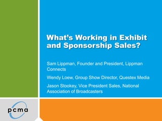 What’s Working in Exhibit
and Sponsorship Sales?
Sam Lippman, Founder and President, Lippman
Connects
Wendy Loew, Group Show Director, Questex Media
Jason Stookey, Vice President Sales, National
Association of Broadcasters
 