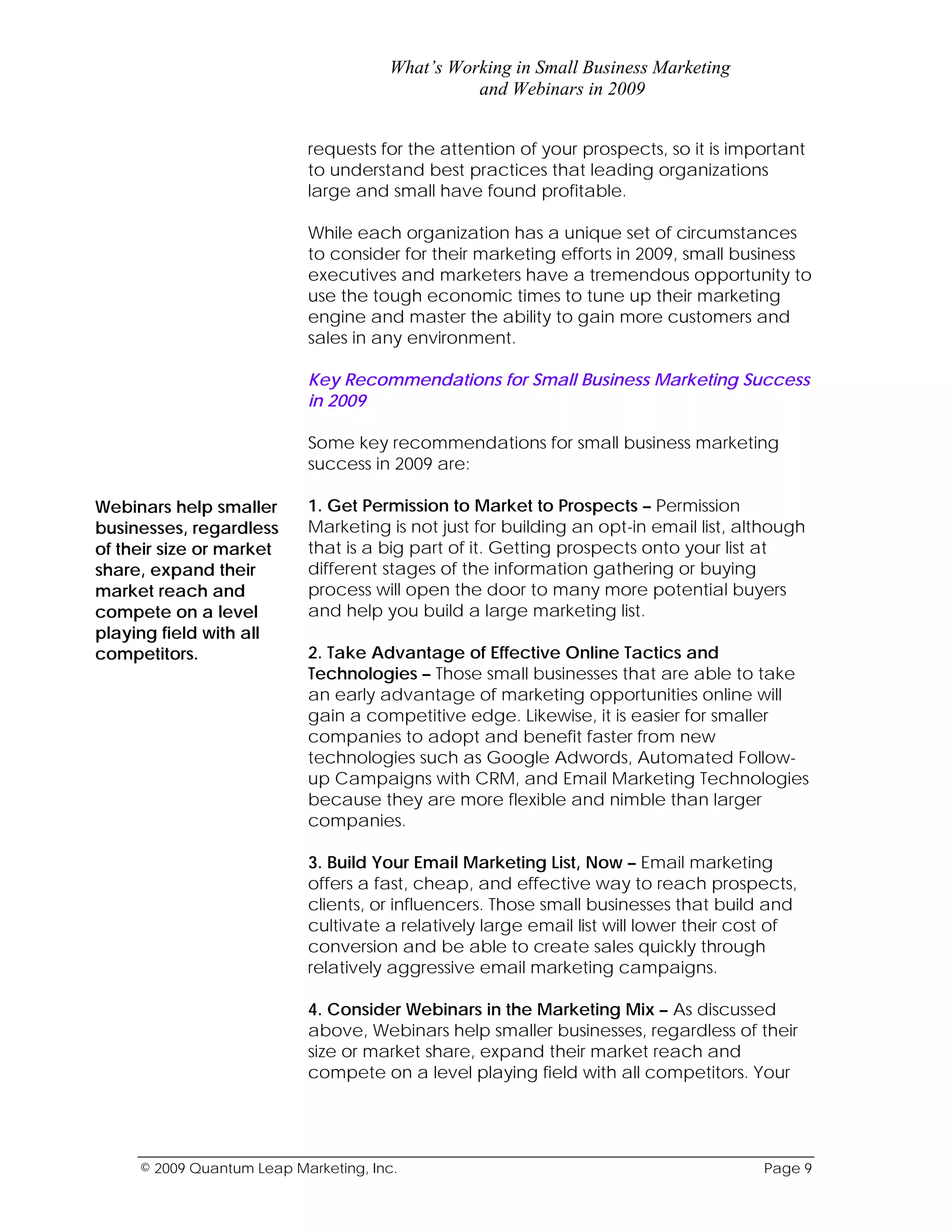 What’s Working in Small Business Marketing
                                                and Webinars in 2009


                           requests for the attention of your prospects, so it is important
                           to understand best practices that leading organizations
                           large and small have found profitable.

                           While each organization has a unique set of circumstances
                           to consider for their marketing efforts in 2009, small business
                           executives and marketers have a tremendous opportunity to
                           use the tough economic times to tune up their marketing
                           engine and master the ability to gain more customers and
                           sales in any environment.

                           Key Recommendations for Small Business Marketing Success
                           in 2009

                           Some key recommendations for small business marketing
                           success in 2009 are:

Webinars help smaller      1. Get Permission to Market to Prospects – Permission
businesses, regardless     Marketing is not just for building an opt-in email list, although
of their size or market    that is a big part of it. Getting prospects onto your list at
share, expand their        different stages of the information gathering or buying
market reach and           process will open the door to many more potential buyers
compete on a level         and help you build a large marketing list.
playing field with all
competitors.               2. Take Advantage of Effective Online Tactics and
                           Technologies – Those small businesses that are able to take
                           an early advantage of marketing opportunities online will
                           gain a competitive edge. Likewise, it is easier for smaller
                           companies to adopt and benefit faster from new
                           technologies such as Google Adwords, Automated Follow-
                           up Campaigns with CRM, and Email Marketing Technologies
                           because they are more flexible and nimble than larger
                           companies.

                           3. Build Your Email Marketing List, Now – Email marketing
                           offers a fast, cheap, and effective way to reach prospects,
                           clients, or influencers. Those small businesses that build and
                           cultivate a relatively large email list will lower their cost of
                           conversion and be able to create sales quickly through
                           relatively aggressive email marketing campaigns.

                           4. Consider Webinars in the Marketing Mix – As discussed
                           above, Webinars help smaller businesses, regardless of their
                           size or market share, expand their market reach and
                           compete on a level playing field with all competitors. Your




     © 2009 Quantum Leap Marketing, Inc.                                              Page 9
 