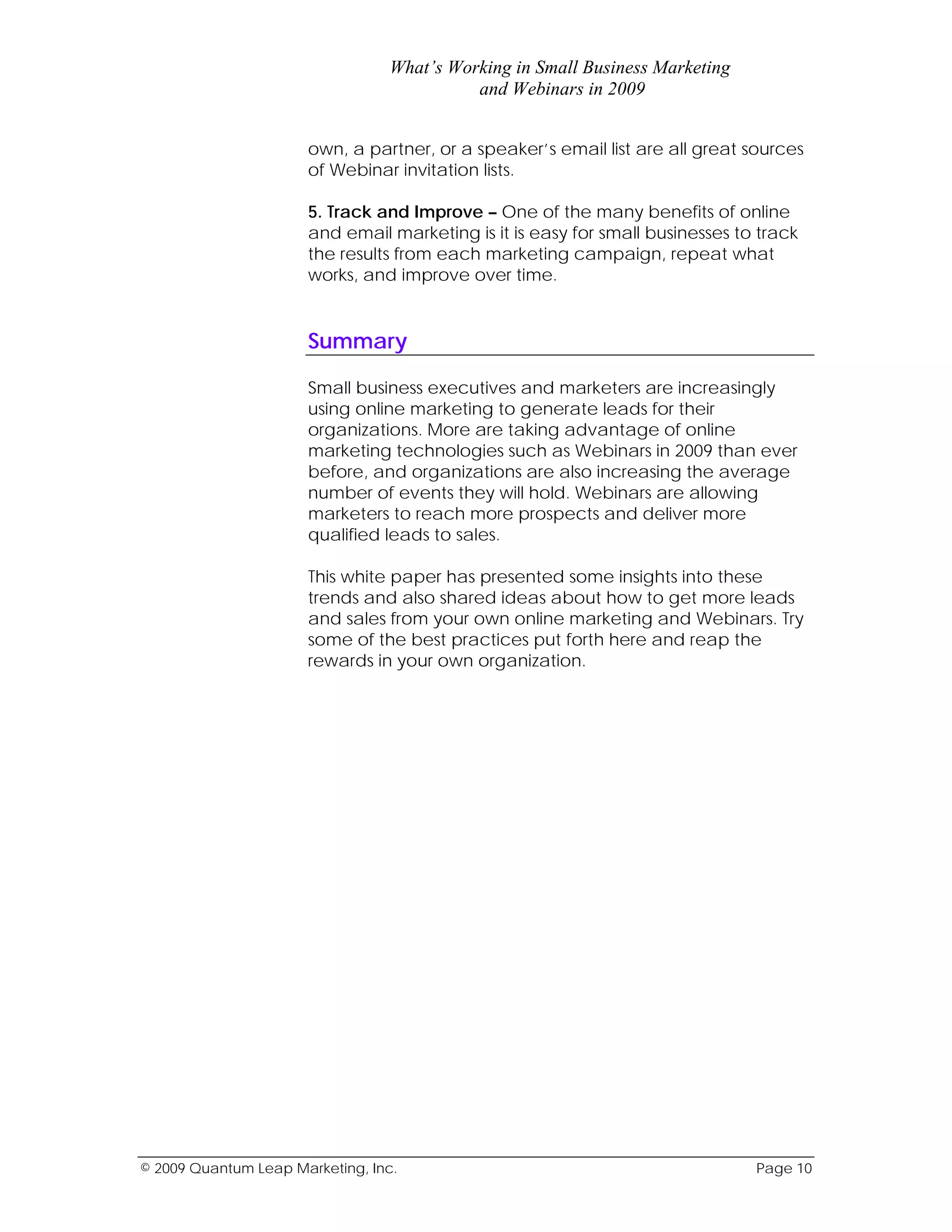 What’s Working in Small Business Marketing
                                           and Webinars in 2009


                      own, a partner, or a speaker’s email list are all great sources
                      of Webinar invitation lists.

                      5. Track and Improve – One of the many benefits of online
                      and email marketing is it is easy for small businesses to track
                      the results from each marketing campaign, repeat what
                      works, and improve over time.


                      Summary

                      Small business executives and marketers are increasingly
                      using online marketing to generate leads for their
                      organizations. More are taking advantage of online
                      marketing technologies such as Webinars in 2009 than ever
                      before, and organizations are also increasing the average
                      number of events they will hold. Webinars are allowing
                      marketers to reach more prospects and deliver more
                      qualified leads to sales.

                      This white paper has presented some insights into these
                      trends and also shared ideas about how to get more leads
                      and sales from your own online marketing and Webinars. Try
                      some of the best practices put forth here and reap the
                      rewards in your own organization.




© 2009 Quantum Leap Marketing, Inc.                                            Page 10
 