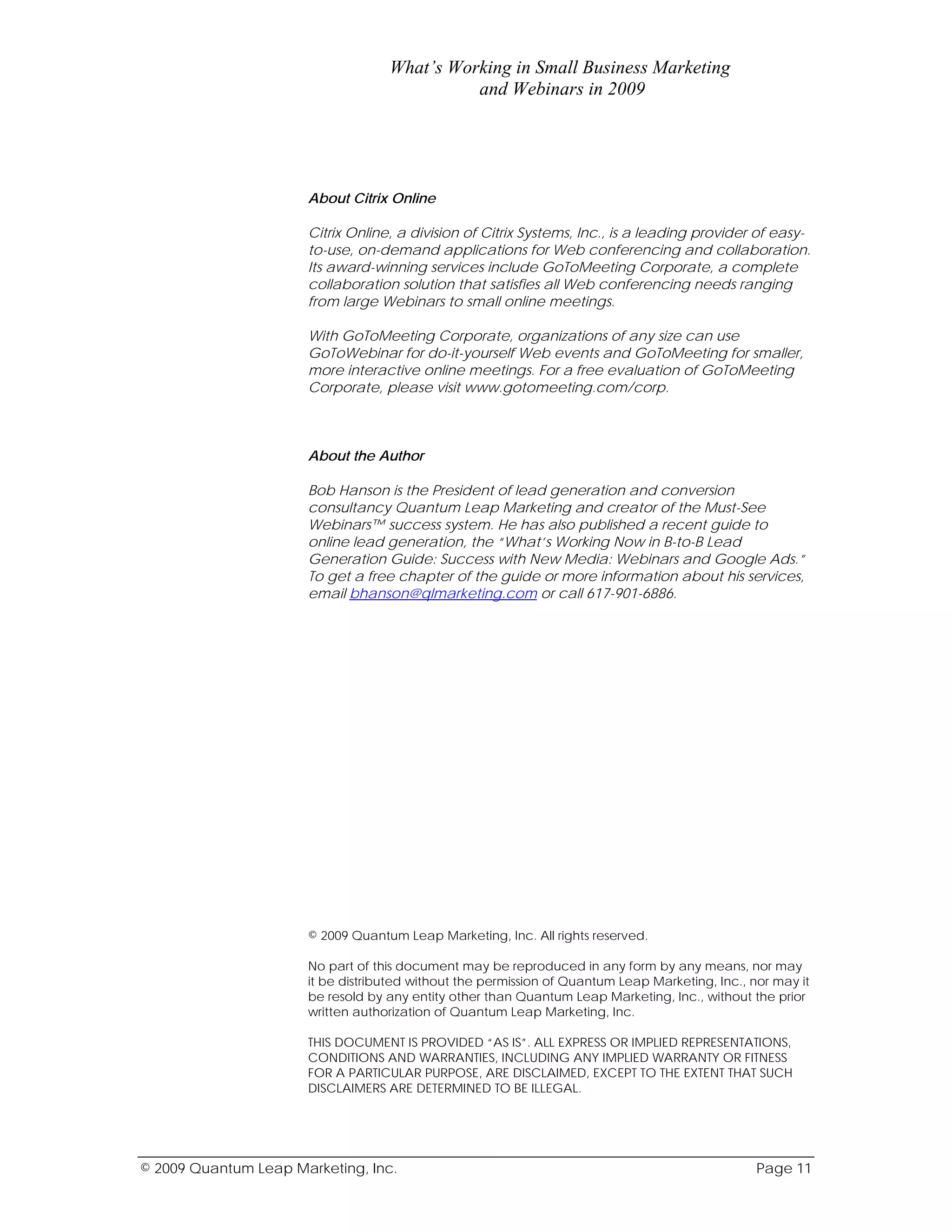What’s Working in Small Business Marketing
                                             and Webinars in 2009




                      About Citrix Online

                      Citrix Online, a division of Citrix Systems, Inc., is a leading provider of easy-
                      to-use, on-demand applications for Web conferencing and collaboration.
                      Its award-winning services include GoToMeeting Corporate, a complete
                      collaboration solution that satisfies all Web conferencing needs ranging
                      from large Webinars to small online meetings.

                      With GoToMeeting Corporate, organizations of any size can use
                      GoToWebinar for do-it-yourself Web events and GoToMeeting for smaller,
                      more interactive online meetings. For a free evaluation of GoToMeeting
                      Corporate, please visit www.gotomeeting.com/corp.



                      About the Author

                      Bob Hanson is the President of lead generation and conversion
                      consultancy Quantum Leap Marketing and creator of the Must-See
                      Webinars™ success system. He has also published a recent guide to
                      online lead generation, the “What’s Working Now in B-to-B Lead
                      Generation Guide: Success with New Media: Webinars and Google Ads.”
                      To get a free chapter of the guide or more information about his services,
                      email bhanson@qlmarketing.com or call 617-901-6886.




                      © 2009 Quantum Leap Marketing, Inc. All rights reserved.

                      No part of this document may be reproduced in any form by any means, nor may
                      it be distributed without the permission of Quantum Leap Marketing, Inc., nor may it
                      be resold by any entity other than Quantum Leap Marketing, Inc., without the prior
                      written authorization of Quantum Leap Marketing, Inc.

                      THIS DOCUMENT IS PROVIDED “AS IS”. ALL EXPRESS OR IMPLIED REPRESENTATIONS,
                      CONDITIONS AND WARRANTIES, INCLUDING ANY IMPLIED WARRANTY OR FITNESS
                      FOR A PARTICULAR PURPOSE, ARE DISCLAIMED, EXCEPT TO THE EXTENT THAT SUCH
                      DISCLAIMERS ARE DETERMINED TO BE ILLEGAL.




© 2009 Quantum Leap Marketing, Inc.                                                              Page 11
 