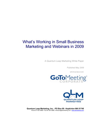 What’s Working in Small Business
 Marketing and Webinars in 2009


                           A Quantum Leap Marketing White Paper

                                                               Published May 2009

                                                                    SPONSORED BY




  Quantum Leap Marketing, Inc. • PO Box 68 • Hopkinton MA 01748
      Phone 617-901-6886 • Fax 801-991-6886 • bhanson@qlmarketing.com • www.qlmarketing.com
 