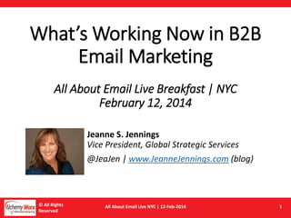 © All Rights
Reserved
All About Email Live NYC | 12-Feb-2014 1
What’s Working Now in B2B
Email Marketing
All About Email Live Breakfast | NYC
February 12, 2014
Jeanne S. Jennings
Vice President, Global Strategic Services
@JeaJen | www.JeanneJennings.com (blog)
 