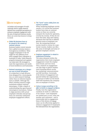 Crucial insights                          n   The “norm” varies widely from one
                                              country to another.
As leaders and managers of multi-             When analyzing employee survey
nationals work to apply research              results, it is crucial that business
derived from employee perceptions to          leaders have data on national
enhance employee engagement with              norms so they can correctly
the aim of improved business results,         interpret the results for operation,
there are some key lessons to keep            country by country. If they do not
in mind:                                      have that data, they risk making
                                              decisions that will fail to address
n   Global HR decisions have to               genuine areas of employee con-
    be viewed in the context of               cern. By comparing internal
    national cultures.                        survey results to norms for a par-
    Business leaders cannot assume            ticular country, leaders can iden-
    that a global economy means a             tify areas of strength and areas of
    homogeneous workforce. What               genuine employee concern.
    engages employees in the US
    might be very different from          n   Employee engagement is related to
    what engages their colleagues in          employment branding.
    Australia or India. Valid research,       The same elements within the
    properly interpreted and applied,         organization that create employee
    can help tailor HR strategies to          engagement create the employ
    meet the expectations and needs           ment brand, and vice versa.
    of local workforces and businesses.       Thus, research on engagement
                                              can also help to inform employ-
n   National stereotypes are a danger-        ment branding efforts across
    ous way to frame HR policies.             the marketing, communications
    It is important to base HR prac-          and HR functions. Conversely,
    tices designed for a local popula-        if the drivers of engagement are
    tion on valid research findings           ignored within the organization,
    rather than on informal impres-           no amount of effort on the brand
    sions or beliefs. Although the            itself will transform the company
    What’s Working research might             into an employer of choice.
    sometimes support national
    stereotypes, it adds a depth of       n   Culture trumps everything in the
    understanding that goes beyond            effort to build an engaged workforce.
    stereotypical conclusions. Failure        Finally, how the organization
    to align practices with actual            conducts its work is a reflection
    employee attitudes and percep-            of its culture – how employees
    tions can seriously undermine             are treated and, in turn, treat one
    employee engagement efforts.              another and customers – and is
                                              inextricably tied to engagement.
                                              None of the drivers of engage-
                                              ment can be effectively applied to
                                              enhance engagement if employees
                                              feel alienated from the organization.




                                                                                      9
 
