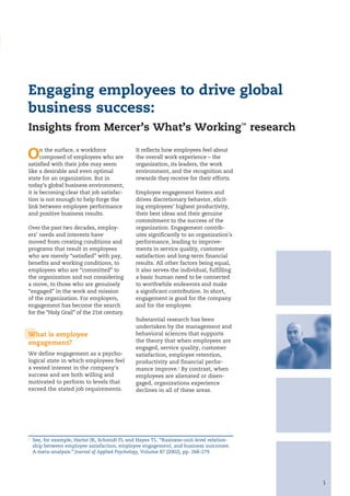 Engaging employees to drive global
business success:
Insights from Mercer’s What’s Working™ research

O     n the surface, a workforce
      composed of employees who are
satisfied with their jobs may seem
                                                It reflects how employees feel about
                                                the overall work experience – the
                                                organization, its leaders, the work
like a desirable and even optimal               environment, and the recognition and
state for an organization. But in               rewards they receive for their efforts.
today’s global business environment,
it is becoming clear that job satisfac-         Employee engagement fosters and
tion is not enough to help forge the            drives discretionary behavior, elicit-
link between employee performance               ing employees’ highest productivity,
and positive business results.                  their best ideas and their genuine
                                                commitment to the success of the
Over the past two decades, employ-              organization. Engagement contrib-
ers’ needs and interests have                   utes significantly to an organization’s
moved from creating conditions and              performance, leading to improve-
programs that result in employees               ments in service quality, customer
who are merely “satisfied” with pay,            satisfaction and long-term financial
benefits and working conditions, to             results. All other factors being equal,
employees who are “committed” to                it also serves the individual, fulfilling
the organization and not considering            a basic human need to be connected
a move, to those who are genuinely              to worthwhile endeavors and make
“engaged” in the work and mission               a significant contribution. In short,
of the organization. For employers,             engagement is good for the company
engagement has become the search                and for the employee.
for the “Holy Grail” of the 21st century.
                                                Substantial research has been
                                                undertaken by the management and
What is employee                                behavioral sciences that supports
engagement?                                     the theory that when employees are
                                                engaged, service quality, customer
We define engagement as a psycho-               satisfaction, employee retention,
logical state in which employees feel           productivity and financial perfor-
a vested interest in the company’s              mance improve.1 By contrast, when
success and are both willing and                employees are alienated or disen-
motivated to perform to levels that             gaged, organizations experience
exceed the stated job requirements.             declines in all of these areas.




1
    See, for example, Harter JK, Schmidt FL and Hayes TL. “Business-unit-level relation-
    ship between employee satisfaction, employee engagement, and business outcomes:
    A meta-analysis.” Journal of Applied Psychology, Volume 87 (2002), pp. 268–279.




                                                                                            1
 