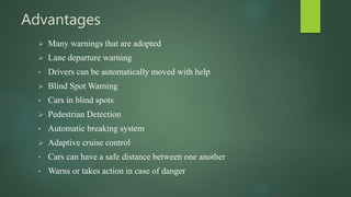 Advantages
 Many warnings that are adopted
 Lane departure warning
• Drivers can be automatically moved with help
 Blind Spot Warning
• Cars in blind spots
 Pedestrian Detection
• Automatic breaking system
 Adaptive cruise control
• Cars can have a safe distance between one another
• Warns or takes action in case of danger
 
