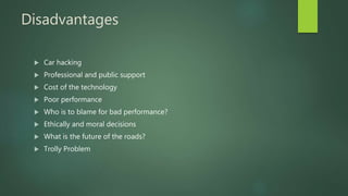 Disadvantages
 Car hacking
 Professional and public support
 Cost of the technology
 Poor performance
 Who is to blame for bad performance?
 Ethically and moral decisions
 What is the future of the roads?
 Trolly Problem
 