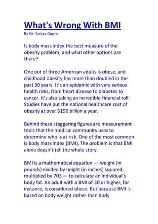 What's Wrong With BMI
By Dr. Sanjay Gupta
Is body mass index the best measure of the
obesity problem, and what other options are
there?
One out of three American adults is obese, and
childhood obesity has more than doubled in the
past 30 years. It’s an epidemic with very serious
health risks, from heart disease to diabetes to
cancer. It’s also taking an incredible financial toll:
Studies have put the national healthcare cost of
obesity at over $190 billion a year.
Behind these staggering figures are measurement
tools that the medical community uses to
determine who is at risk. One of the most common
is body mass index (BMI). The problem is that BMI
alone doesn’t tell the whole story.
BMI is a mathematical equation — weight (in
pounds) divided by height (in inches) squared,
multiplied by 703 — to calculate an individual’s
body fat. An adult with a BMI of 30 or higher, for
instance, is considered obese. But because BMI is
based on body weight rather than body
 