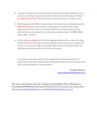  Continue to justify your vision and need for change by thoroughly analysing your pros
and cons. Avoid critics and negative thinkers who may hurt your progress. Celebrate
any milestones achieved. Create quick wins. Nothing motivates more than success.
 Real change runs deep! Many change attempts fail because victory is declared too early.
Build on the change. After every win, analyse what went right and what needs
improving. Re- set your goals and continue building on the momentum you have
achieved. Do not tire; practice the act of continuous improvement – KAIZEN. (KAI –
change, ZEN – for better)
 Finally, make the change stick. Do this by making deliberate effort to show the values
behind your vision in your day to day life. Talk about the progress you are making and
share your success stories. Most importantly, build a culture around the change; this
will help ensure that your efforts are not lost of forgotten.
In conclusion, focussing entirely on the change process including awareness and
preparedness makes the transition easier. Dealing with change, and not avoiding it, will
help you perform well in a new environment.
Serrainne Nyamori
snyamori@sustainability-africa.com
The writer is the Founder and Lead consultant for Sustainability Africa, a Management
Consulting and CSR Strategy firm based in Nairobi, Kenya. For more of our services please
visit us at www.sustainability-africa.com or Email info@sustainability-africa.com
 