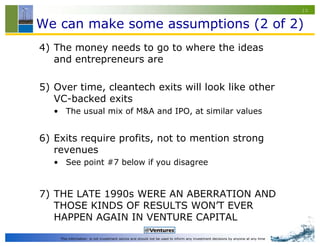 10


We can make some assumptions (2 of 2)
4) The money needs to go to where the ideas
   and entrepreneurs are

5) Over time, cleantech exits will look like other
   VC-backed exits
   • The usual mix of M&A and IPO, at similar values


6) Exits require profits, not to mention strong
   revenues
   • See point #7 below if you disagree


7) THE LATE 1990s WERE AN ABERRATION AND
   THOSE KINDS OF RESULTS WON’T EVER
   HAPPEN AGAIN IN VENTURE CAPITAL

    This information is not investment advice and should not be used to inform any investment decisions by anyone at any time
 