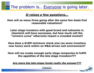 19


  The problem is… Everyone is going later.
                      It raises a few questions…
How will so many firms going after the same few deals find
                 reasonable valuations?

  Later stage investors with good brand and networks in
   cleantech will have successes, but how much will the
  “winners curse” otherwise impact a crowded market?

How does a $10M minimum check size (as some investors
now have) work within an M&A-driven exit environment?

How will we create enough early stage companies to fulfill
      the appetites of the late stage investors???

    Are more big late-stage funds really the answer???

       This information is not investment advice and should not be used to inform any investment decisions by anyone at any time
 