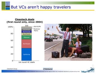 21


     But VCs aren’t happy travelers


        Cleantech deals
(first round only, since 2004)
                               330              AK/HI/PR
 100%
                                                Rockies/
                            Southeast
                                                Plains
                           Northwest
     80                    Southwest

                            Midwest

     60
                           Northeast

     40



     20                    California



       0
                  1st round VC deals


Cleantech Group

                  This information is not investment advice and should not be used to inform any investment decisions by anyone at any time
 
