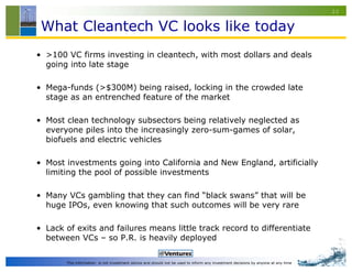 22


 What Cleantech VC looks like today
• >100 VC firms investing in cleantech, with most dollars and deals
  going into late stage

• Mega-funds (>$300M) being raised, locking in the crowded late
  stage as an entrenched feature of the market

• Most clean technology subsectors being relatively neglected as
  everyone piles into the increasingly zero-sum-games of solar,
  biofuels and electric vehicles

• Most investments going into California and New England, artificially
  limiting the pool of possible investments

• Many VCs gambling that they can find “black swans” that will be
  huge IPOs, even knowing that such outcomes will be very rare

• Lack of exits and failures means little track record to differentiate
  between VCs – so P.R. is heavily deployed

       This information is not investment advice and should not be used to inform any investment decisions by anyone at any time
 