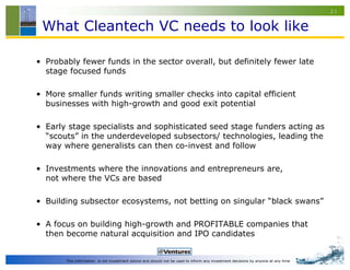 23


 What Cleantech VC needs to look like

• Probably fewer funds in the sector overall, but definitely fewer late
  stage focused funds

• More smaller funds writing smaller checks into capital efficient
  businesses with high-growth and good exit potential

• Early stage specialists and sophisticated seed stage funders acting as
  “scouts” in the underdeveloped subsectors/ technologies, leading the
  way where generalists can then co-invest and follow

• Investments where the innovations and entrepreneurs are,
  not where the VCs are based

• Building subsector ecosystems, not betting on singular “black swans”

• A focus on building high-growth and PROFITABLE companies that
  then become natural acquisition and IPO candidates


       This information is not investment advice and should not be used to inform any investment decisions by anyone at any time
 