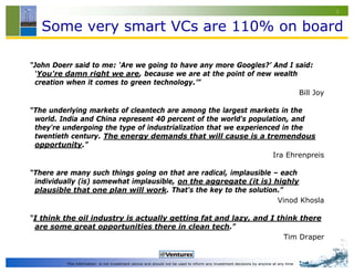 3


   Some very smart VCs are 110% on board

“John Doerr said to me: ‘Are we going to have any more Googles?’ And I said:
 ‘You're damn right we are, because we are at the point of new wealth
 creation when it comes to green technology.’”
                                                                        Bill Joy

“The underlying markets of cleantech are among the largest markets in the
 world. India and China represent 40 percent of the world's population, and
 they're undergoing the type of industrialization that we experienced in the
 twentieth century. The energy demands that will cause is a tremendous
 opportunity.”
                                                                   Ira Ehrenpreis

“There are many such things going on that are radical, implausible – each
 individually (is) somewhat implausible, on the aggregate (it is) highly
 plausible that one plan will work. That's the key to the solution.”
                                                                    Vinod Khosla

“I think the oil industry is actually getting fat and lazy, and I think there
 are some great opportunities there in clean tech.”
                                                                    Tim Draper


          This information is not investment advice and should not be used to inform any investment decisions by anyone at any time
 