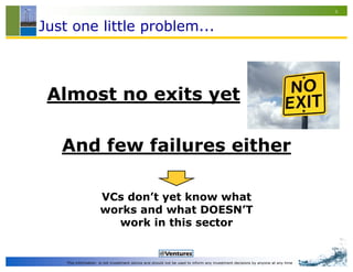 4


Just one little problem...



 Almost no exits yet

   And few failures either

                     VCs don’t yet know what
                     works and what DOESN’T
                       work in this sector


    This information is not investment advice and should not be used to inform any investment decisions by anyone at any time
 