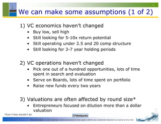 9


             We can make some assumptions (1 of 2)

               1) VC economics haven’t changed
                      •       Buy      low, sell high
                      •       Still    looking for 5-10x return potential
                      •       Still    operating under 2.5 and 20 comp structure
                      •       Still    looking for 3-7 year holding periods


               2) VC operations haven’t changed
                      • Pick one out of a hundred opportunities, lots of time
                        spent in search and evaluation
                      • Serve on Boards, lots of time spent on portfolio
                      • Raise new funds every two years


               3) Valuations are often affected by round size*
                      • Entrepreneurs focused on dilution more than a dollar
                        valuation
*Even if they shouldn’t be!

                          This information is not investment advice and should not be used to inform any investment decisions by anyone at any time
 