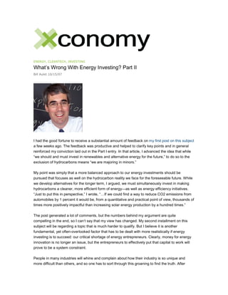 ENERGY, CLEANTECH, INVESTING
What’s Wrong With Energy Investing? Part II
Bill Aulet 10/15/07
I had the good fortune to receive a substantial amount of feedback on my first post on this subject
a few weeks ago. The feedback was productive and helped to clarify key points and in general
reinforced my conviction laid out in the Part I entry. In that article, I advanced the idea that while
“we should and must invest in renewables and alternative energy for the future,” to do so to the
exclusion of hydrocarbons means “we are majoring in minors.”
My point was simply that a more balanced approach to our energy investments should be
pursued that focuses as well on the hydrocarbon reality we face for the foreseeable future. While
we develop alternatives for the longer term, I argued, we must simultaneously invest in making
hydrocarbons a cleaner, more efficient form of energy—as well as energy efficiency initiatives.
“Just to put this in perspective,” I wrote, “…If we could find a way to reduce CO2 emissions from
automobiles by 1 percent it would be, from a quantitative and practical point of view, thousands of
times more positively impactful than increasing solar energy production by a hundred times.”
The post generated a lot of comments, but the numbers behind my argument are quite
compelling in the end, so I can’t say that my view has changed. My second installment on this
subject will be regarding a topic that is much harder to qualify. But I believe it is another
fundamental, yet often-overlooked factor that has to be dealt with more realistically if energy
investing is to succeed: our critical shortage of energy entrepreneurs. Clearly, money for energy
innovation is no longer an issue, but the entrepreneurs to effectively put that capital to work will
prove to be a system constraint.
People in many industries will whine and complain about how their industry is so unique and
more difficult than others, and so one has to sort through this groaning to find the truth. After
 