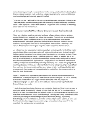 some close analysis, though, I have concluded that for energy, unfortunately, it is definitely true.
Energy entrepreneurship is much harder than entrepreneurship in other sectors, and I believe
most investors have yet to come to grips with this fact.
To explain my case, I will break the discussion down into some key points (which follow below).
These are general points about energy ventures and so may not apply specifically to individual
cases—but in aggregate I believe them to be true. They present a real challenge for the energy
sector today and into the near future.
All Entrepreneurs Are Not Alike, or Energy Entrepreneurs Are A Rare Breed Indeed
When new industries arise (e.g., computer hardware, software, telecom, internet, wireless,
medical, biotech), they have their own unique characteristics. Obviously, the technical talent
required differs greatly in these industries, but so do the entrepreneurial skills required.
Entrepreneurs are the change agents who commercialize the disruptive invention, and the
inventor (a technologist or some sort of visionary) needs them to create a meaningful new
venture. The entrepreneur is the great integrator and the propeller of the new venture.
An entrepreneur who is successful in software usually is particularly skilled at identifying market
opportunities and then executing a market-pull, customer-intimate, product strategy in a rapid
fashion—getting innovations to market quickly and then iterating to improve the products. These
skills are clearly transferable to Web 2.0 venture creation but are not as relevant, and, in fact,
may be counterproductive, in a biotech entrepreneurial venture. Biotech entrepreneurs need to
have a much more methodical approach over a longer period of time than Web entrepreneurs,
and they must possess a distinct ability to manage a company and a project through significant
regulatory obstacles. Similarly, as I will explain further, Energy Entrepreneurship is much different
than any brand of entrepreneurship we have seen to date. In fact, I would argue that being an
entrepreneur in the energy arena is unquestionably the hardest form of entrepreneurship by at
least one order of magnitude.
While it’s easy for me to say that energy entrepreneurship is harder than entrepreneurship in
other sectors, it’s a bit presumptuous of me to estimate how much tougher it is. I do so, however,
to make the point that there is a big gap between it and other fields that people are
underestimating right now. Let’s look at all the attributes or dimensions of expertise that an
Energy Entrepreneur needs:
1. Multi-dimensional knowledge of science and engineering disciplines. While the entrepreneur is
most often not the technologist or inventor, he (note: I use “he” and “his” in the gender neutral
sense) does need to understand the core scientific drivers of the market as well as the technology
or science drivers behind his various product offerings. For many new Energy Ventures that could
well mean possessing an understanding of aspects of chemistry, biology, engineering,
biotechnology, environmental science, computer science, and production systems, to name just a
few. Does that make energy entrepreneurship unique amongst technology sectors? To the
magnitude that such expertise is required, yes.
 