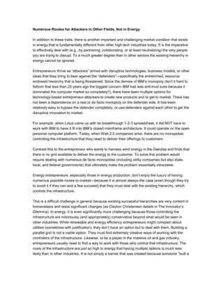 Numerous Routes for Attackers in Other Fields, Not in Energy
In addition to these traits, there is another important and challenging market condition that exists
in energy that is fundamentally different from other high tech industries today. It is the imperative
to effectively deal with (e.g., by partnering, collaborating, or at least neutralizing) the very people
you are trying to disrupt. To a much greater degree than in other sectors the existing hierarchy in
energy cannot be ignored.
Entrepreneurs thrive as “attackers” armed with disruptive technologies, business models, or other
ideas that they bring to bear against the “defenders”—specifically the entrenched, resource-
endowed hierarchy that is being threatened. Since the demise of IBM’s monopoly (Isn’t it hard to
fathom that less than 25 years ago the biggest concern IBM had was anti-trust suits because it
dominated the computer market so completely?), there have been multiple options for
technology-based entrepreneur-attackers to create new products and to get to market. There has
not been a dependence on a real or de facto monopoly on the defender side. It has been
relatively easy to bypass the defender completely, or use defenders against each other to get the
disruptive innovation to market.
For example, when Lotus came up with its breakthrough 1-2-3 spreadsheet, it did NOT have to
work with IBM to have it fit into IBM’s closed mainframe architecture. It could operate on the open
personal computer platform. Today, when Web 2.0 companies arise, there are no monopolies
controlling the infrastructure that they need to deliver their offerings to customers.
Contrast this to the entrepreneur who wants to harness wind energy in the Dakotas and finds that
there is no grid available to deliver the energy to the customer. To solve this problem would
require dealing with numerous de facto monopolies (including utility companies but also state,
local, and federal governments) that ultimately make the problem essentially intractable.
Energy entrepreneurs, especially those in energy production, don’t enjoy the luxury of having
numerous possible routes to market—because it is almost always the case (even though they try
to avoid it if they can and a few succeed) that they must deal with the existing hierarchy, which
controls the infrastructure.
This is a difficult challenge in general because existing successful hierarchies are very content in
homeostasis and resist significant changes (as Clayton Christensen details in The Innovator’s
Dilemma). In energy, it is even significantly more challenging because those controlling the
infrastructure are notoriously (and appropriately) conservative beyond what would be seen in
other industries. While renewable and energy efficiency entrepreneurs might complain about
utilities (sometimes with justification), they don’t have an option but to deal with them. Building a
parallel grid is not a viable option. They must find extremely creative ways of working with the
controllers of the infrastructure. Likewise, to be a player in the massive oil and gas industry,
entrepreneurs usually need to find a way to work with those who control that infrastructure. The
costs of the infrastructure are just so high in energy that having multiple options is much less
likely than in other industries. It is not simply a barrier that was created because someone “built a
 